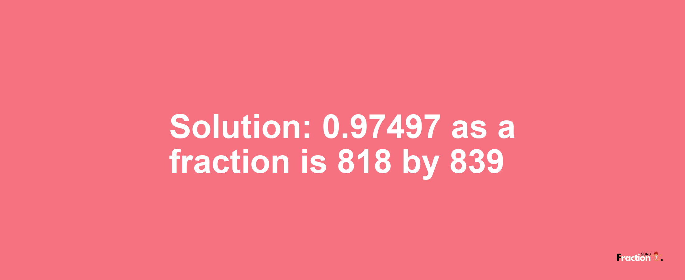 Solution:0.97497 as a fraction is 818/839